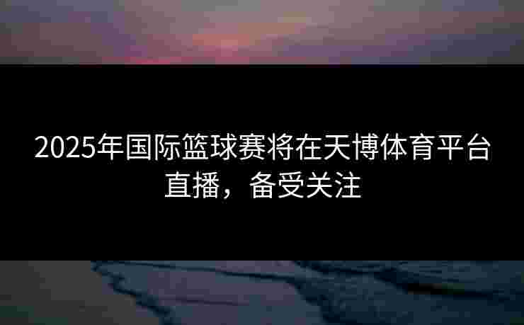 2025年国际篮球赛将在天博体育平台直播,备受关注 2025年国际篮球赛将在天博体育平台直播,备受关注