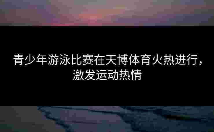 青少年游泳比赛在天博体育火热进行,激发运动热情 青少年游泳比赛在天博体育火热进行,激发运动热情