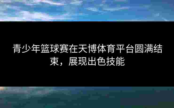 青少年篮球赛在天博体育平台圆满结束，展现出色技能