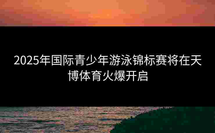 2025年国际青少年游泳锦标赛将在天博体育火爆开启