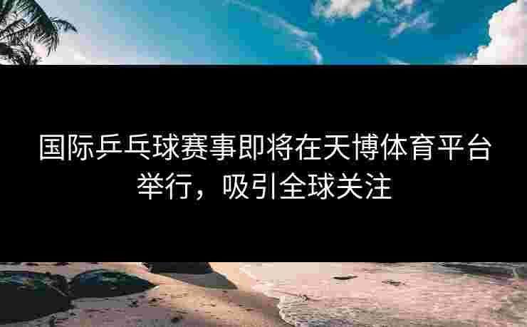 国际乒乓球赛事即将在天博体育平台举行，吸引全球关注
