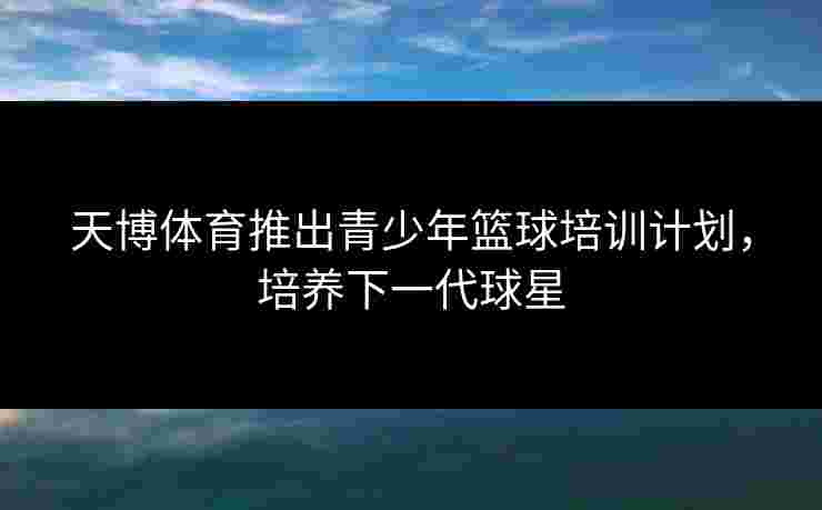 天博体育推出青少年篮球培训计划，培养下一代球星