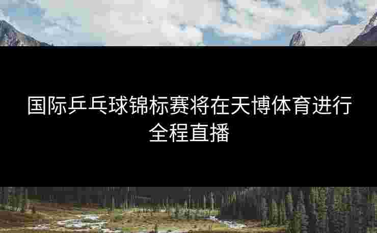 国际乒乓球锦标赛将在天博体育进行全程直播