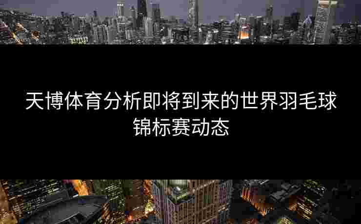 天博体育分析即将到来的世界羽毛球锦标赛动态