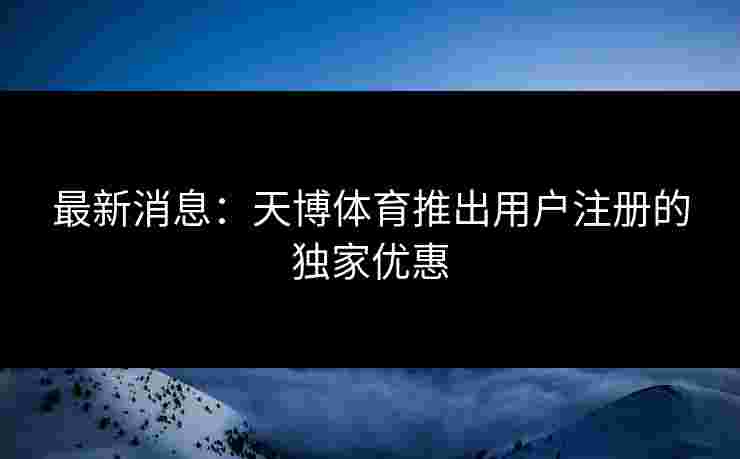 最新消息：天博体育推出用户注册的独家优惠