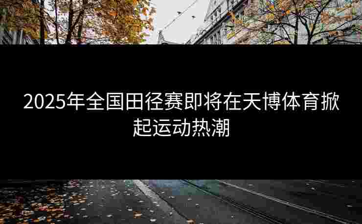 2025年全国田径赛即将在天博体育掀起运动热潮