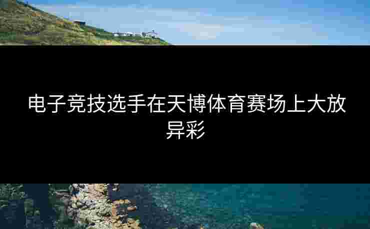 电子竞技选手在天博体育赛场上大放异彩