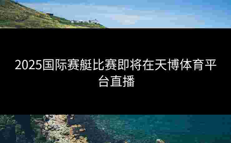 2025国际赛艇比赛即将在天博体育平台直播