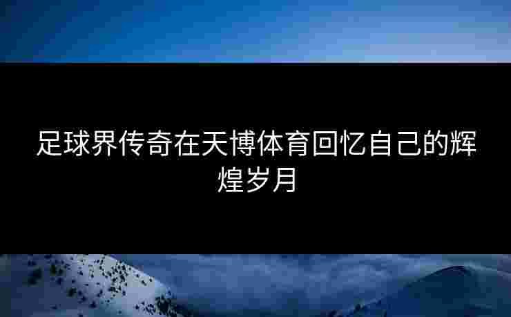足球界传奇在天博体育回忆自己的辉煌岁月