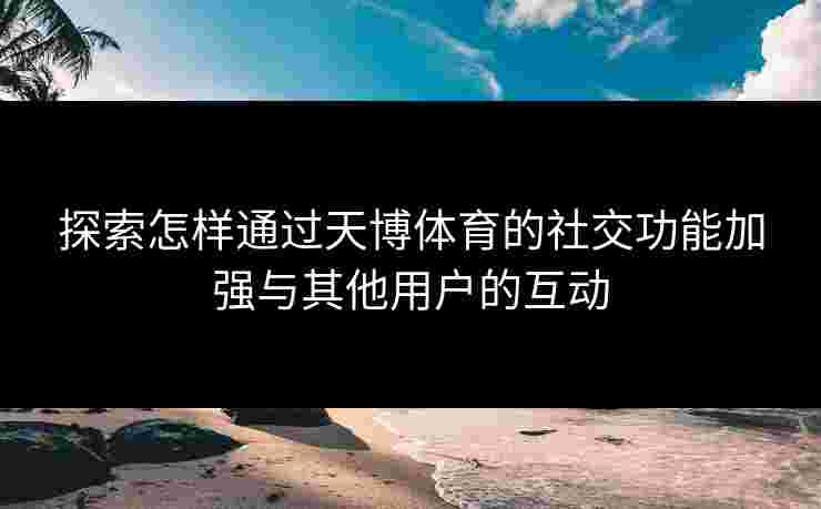 探索怎样通过天博体育的社交功能加强与其他用户的互动