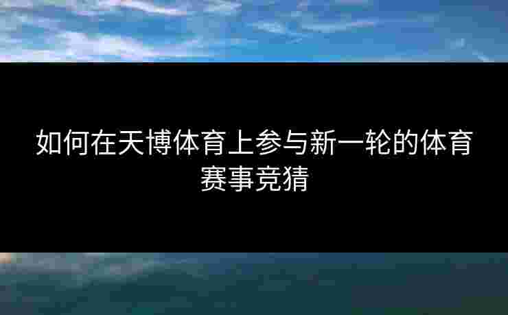 如何在天博体育上参与新一轮的体育赛事竞猜