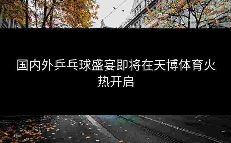 国内外乒乓球盛宴即将在天博体育火热开启