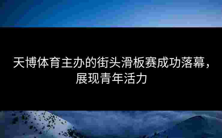 天博体育主办的街头滑板赛成功落幕，展现青年活力