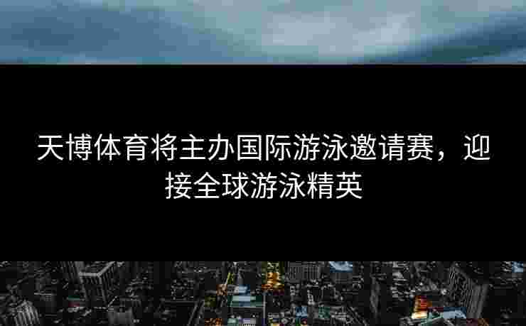 天博体育将主办国际游泳邀请赛，迎接全球游泳精英