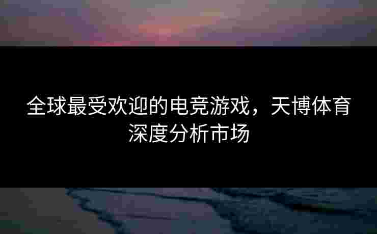 全球最受欢迎的电竞游戏，天博体育深度分析市场