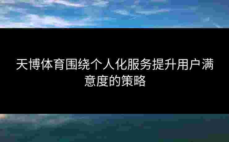 天博体育围绕个人化服务提升用户满意度的策略