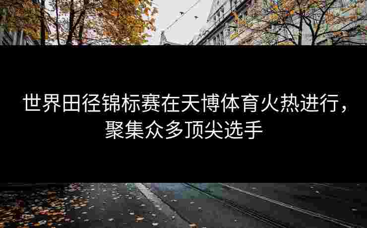 世界田径锦标赛在天博体育火热进行，聚集众多顶尖选手