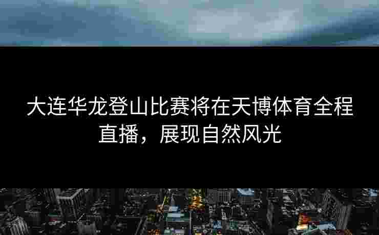 大连华龙登山比赛将在天博体育全程直播，展现自然风光