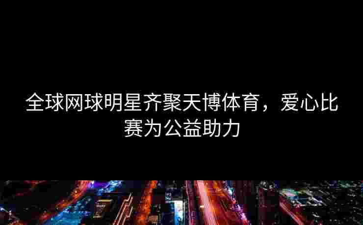 全球网球明星齐聚天博体育，爱心比赛为公益助力
